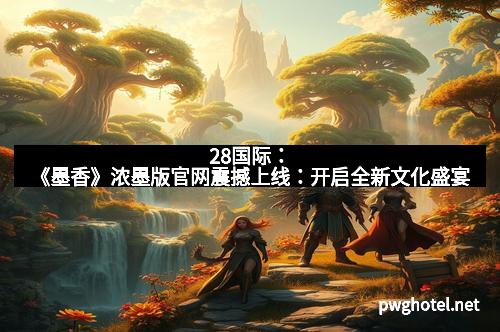 28国际：《墨香》浓墨版官网震撼上线：开启全新文化盛宴