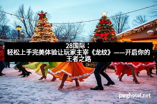 28国际：轻松上手完美体验让玩家主宰《龙纹》——开启你的王者之路